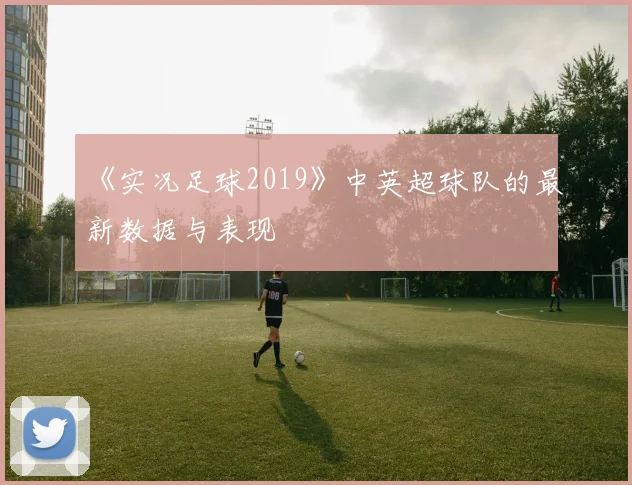 《实况足球2019》中英超球队的最新数据与表现