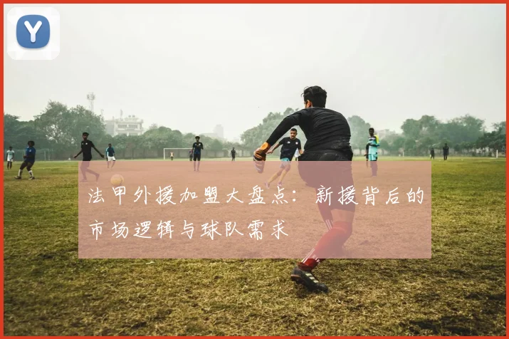 法甲外援加盟大盘点：新援背后的市场逻辑与球队需求