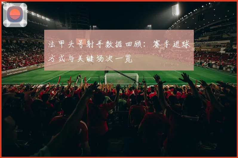 法甲头号射手数据回顾:赛季进球方式与关键场次一览