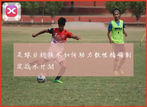 足球分析技术如何助力教练精确制定战术计划