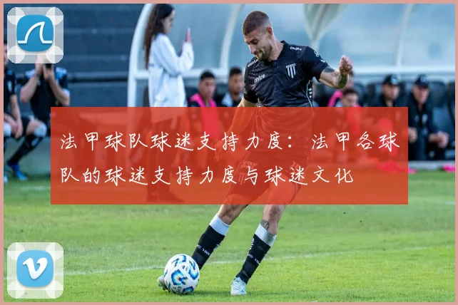 法甲球队球迷支持力度:法甲各球队的球迷支持力度与球迷文化