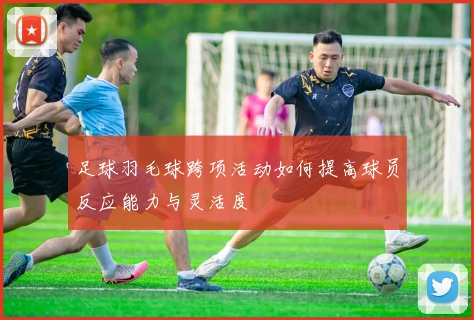 足球羽毛球跨项活动如何提高球员反应能力与灵活度