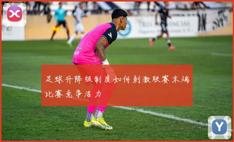 足球升降级制度如何刺激联赛末端比赛竞争活力
