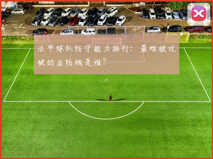 法甲球队防守能力排行:最难被攻破的后防线是谁?