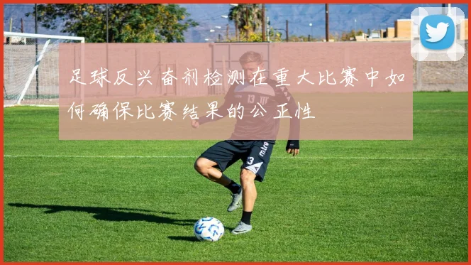 足球反兴奋剂检测在重大比赛中如何确保比赛结果的公正性