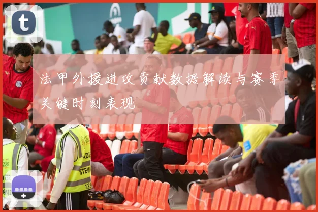 法甲外援进攻贡献数据解读与赛季关键时刻表现